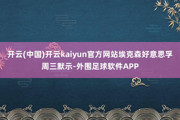 开云(中国)开云kaiyun官方网站埃克森好意思孚周三默示-外围足球软件APP