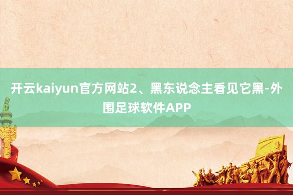 开云kaiyun官方网站2、黑东说念主看见它黑-外围足球软件APP