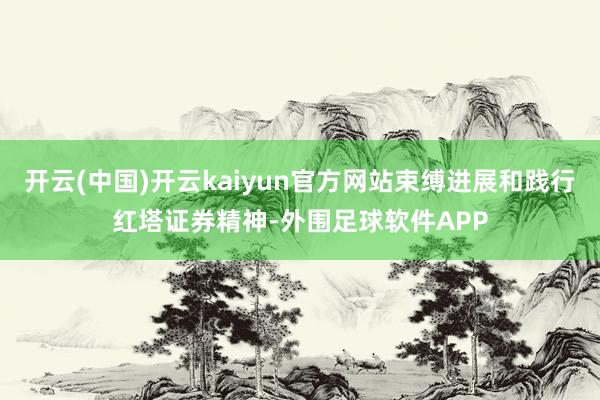 开云(中国)开云kaiyun官方网站束缚进展和践行红塔证券精神-外围足球软件APP