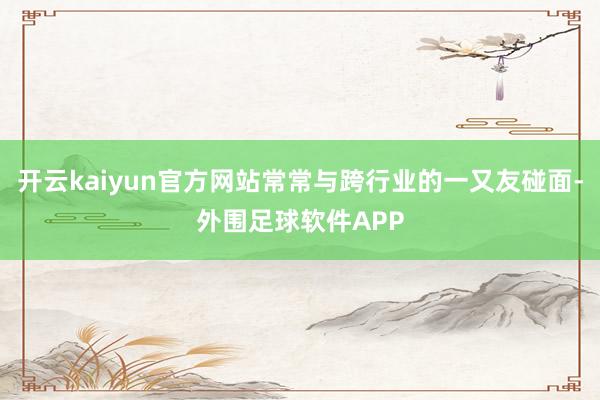 开云kaiyun官方网站常常与跨行业的一又友碰面-外围足球软件APP