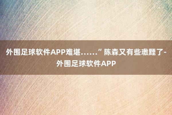 外围足球软件APP难堪……”陈森又有些璷黫了-外围足球软件APP