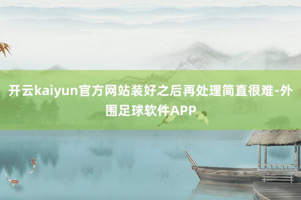 开云kaiyun官方网站装好之后再处理简直很难-外围足球软件APP