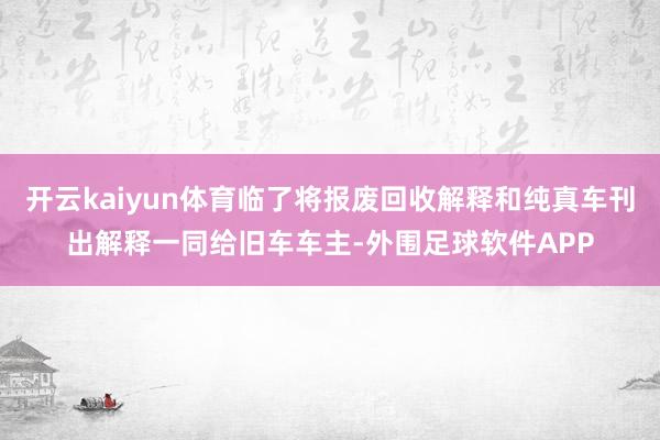 开云kaiyun体育临了将报废回收解释和纯真车刊出解释一同给旧车车主-外围足球软件APP