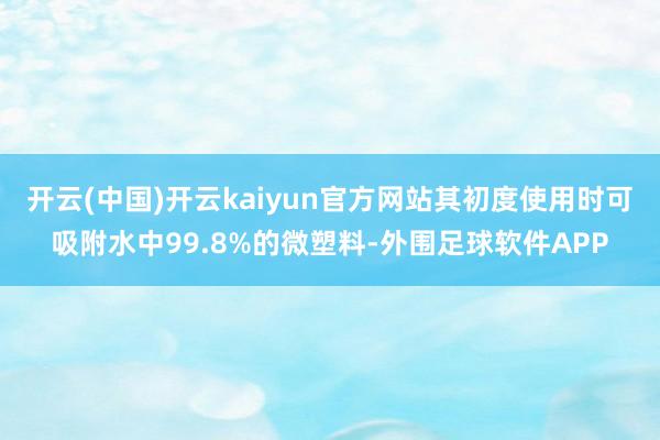 开云(中国)开云kaiyun官方网站其初度使用时可吸附水中99.8%的微塑料-外围足球软件APP