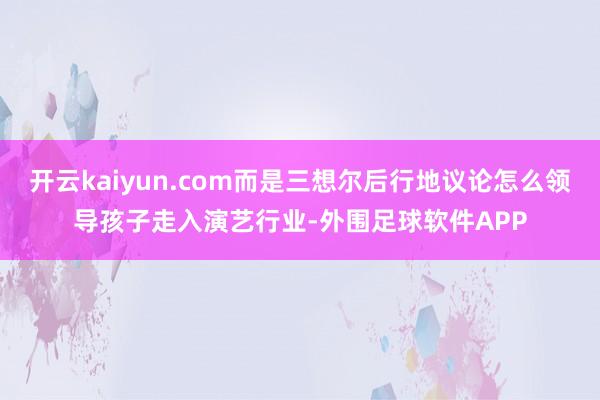 开云kaiyun.com而是三想尔后行地议论怎么领导孩子走入演艺行业-外围足球软件APP