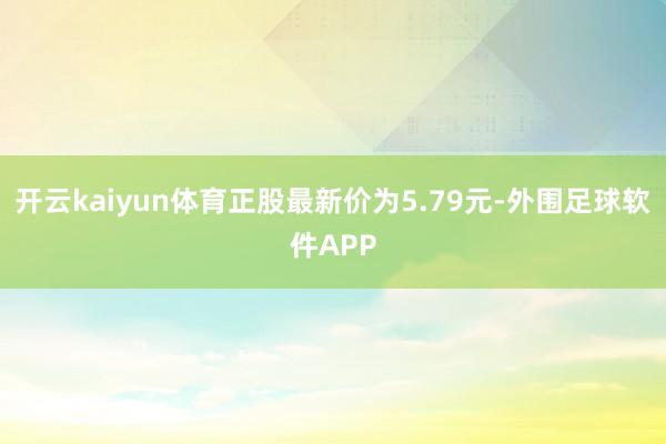 开云kaiyun体育正股最新价为5.79元-外围足球软件APP