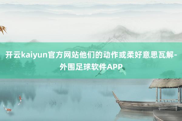 开云kaiyun官方网站他们的动作或柔好意思瓦解-外围足球软件APP