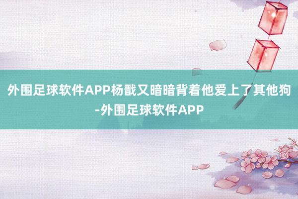 外围足球软件APP杨戬又暗暗背着他爱上了其他狗-外围足球软件APP