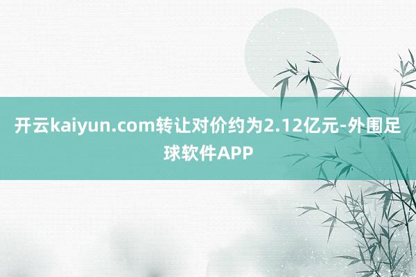 开云kaiyun.com转让对价约为2.12亿元-外围足球软件APP