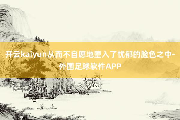 开云kaiyun从而不自愿地堕入了忧郁的脸色之中-外围足球软件APP