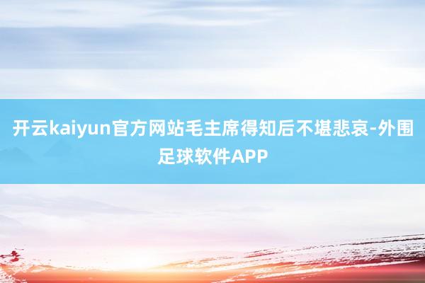 开云kaiyun官方网站毛主席得知后不堪悲哀-外围足球软件APP