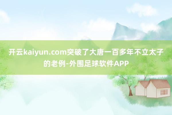 开云kaiyun.com突破了大唐一百多年不立太子的老例-外围足球软件APP