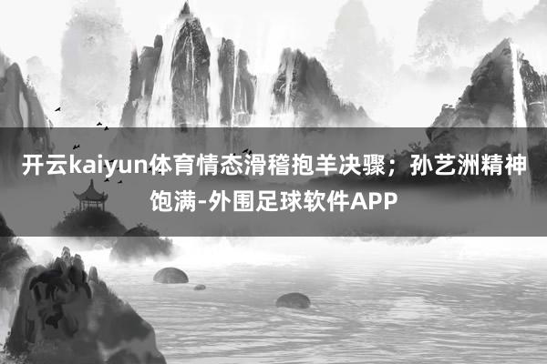 开云kaiyun体育情态滑稽抱羊决骤；孙艺洲精神饱满-外围足球软件APP