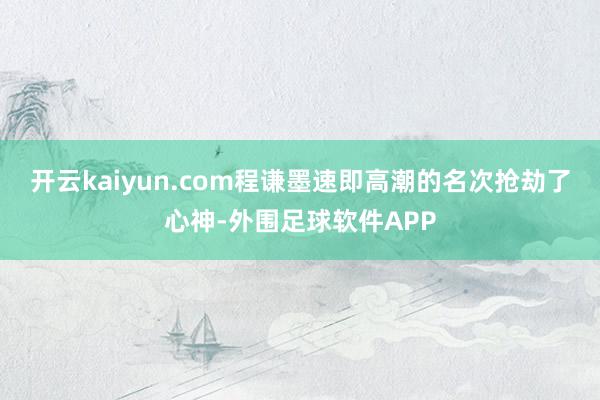 开云kaiyun.com程谦墨速即高潮的名次抢劫了心神-外围足球软件APP