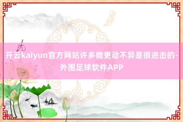 开云kaiyun官方网站许多微更动不异是很进击的-外围足球软件APP