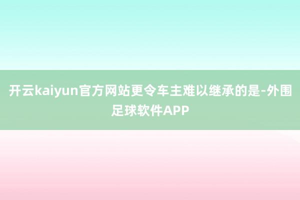 开云kaiyun官方网站更令车主难以继承的是-外围足球软件APP