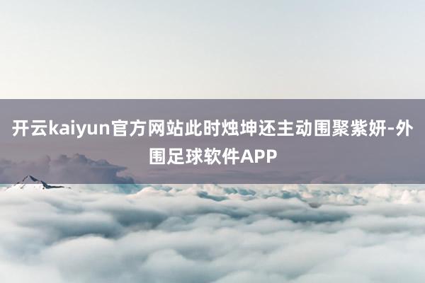 开云kaiyun官方网站此时烛坤还主动围聚紫妍-外围足球软件APP