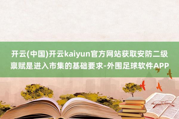 开云(中国)开云kaiyun官方网站获取安防二级禀赋是进入市集的基础要求-外围足球软件APP