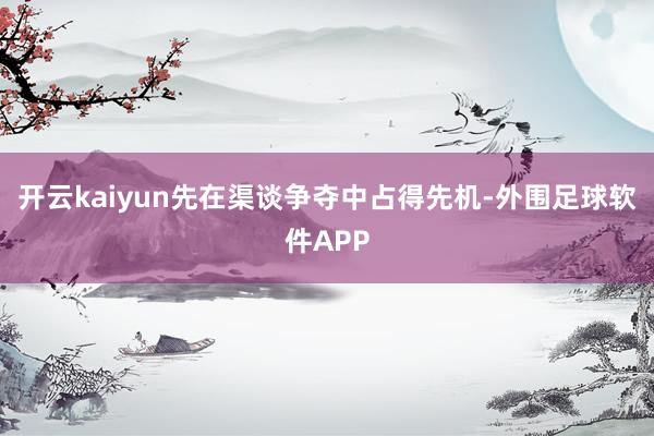 开云kaiyun先在渠谈争夺中占得先机-外围足球软件APP