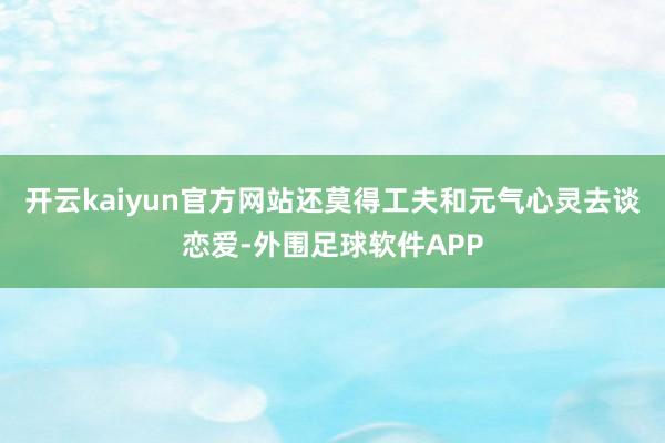 开云kaiyun官方网站还莫得工夫和元气心灵去谈恋爱-外围足球软件APP