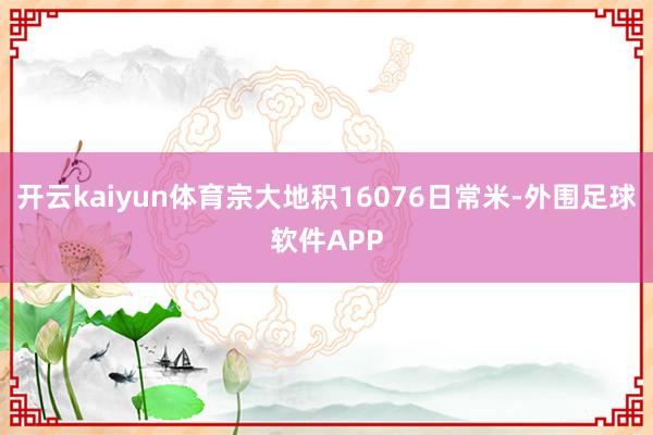 开云kaiyun体育宗大地积16076日常米-外围足球软件APP