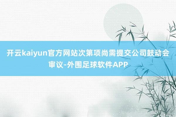 开云kaiyun官方网站次第项尚需提交公司鼓动会审议-外围足球软件APP