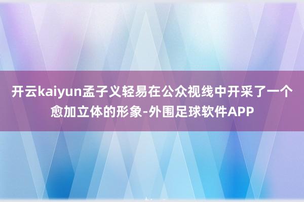 开云kaiyun孟子义轻易在公众视线中开采了一个愈加立体的形象-外围足球软件APP