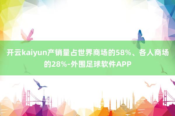 开云kaiyun产销量占世界商场的58%、各人商场的28%-外围足球软件APP