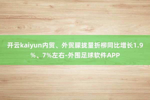 开云kaiyun内贸、外贸朦拢量折柳同比增长1.9%、7%左右-外围足球软件APP