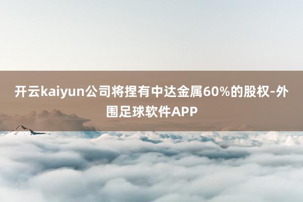 开云kaiyun公司将捏有中达金属60%的股权-外围足球软件APP