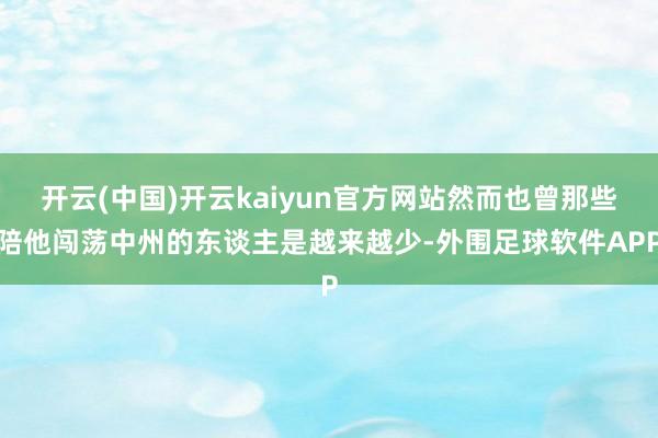 开云(中国)开云kaiyun官方网站然而也曾那些陪他闯荡中州的东谈主是越来越少-外围足球软件APP