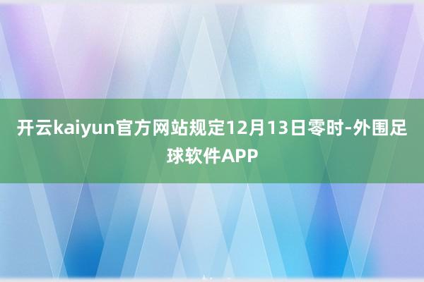 开云kaiyun官方网站规定12月13日零时-外围足球软件APP