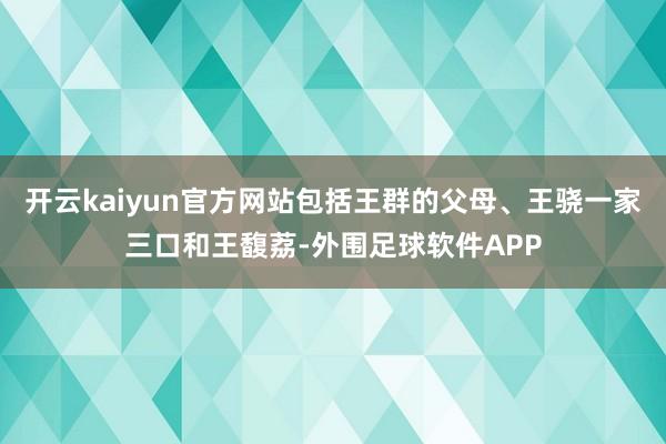 开云kaiyun官方网站包括王群的父母、王骁一家三口和王馥荔-外围足球软件APP