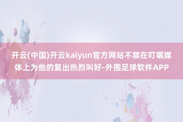 开云(中国)开云kaiyun官方网站不禁在叮嘱媒体上为他的复出热烈叫好-外围足球软件APP