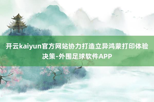 开云kaiyun官方网站协力打造立异鸿蒙打印体验决策-外围足球软件APP