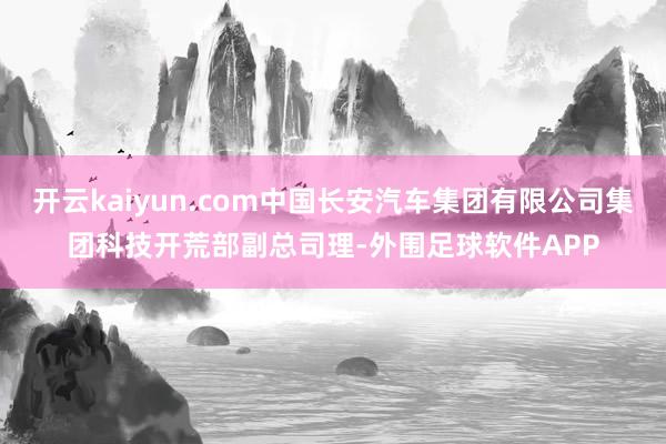 开云kaiyun.com中国长安汽车集团有限公司集团科技开荒部副总司理-外围足球软件APP