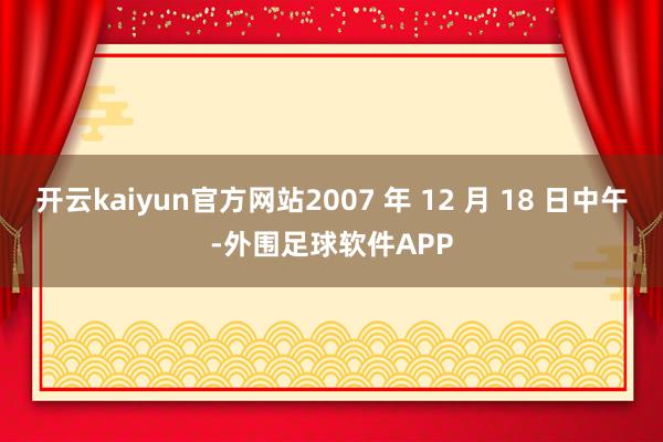 开云kaiyun官方网站2007 年 12 月 18 日中午-外围足球软件APP