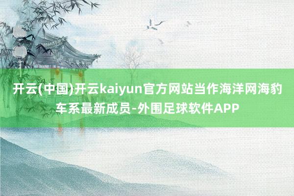 开云(中国)开云kaiyun官方网站当作海洋网海豹车系最新成员-外围足球软件APP