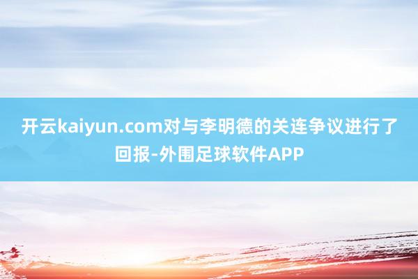 开云kaiyun.com对与李明德的关连争议进行了回报-外围足球软件APP