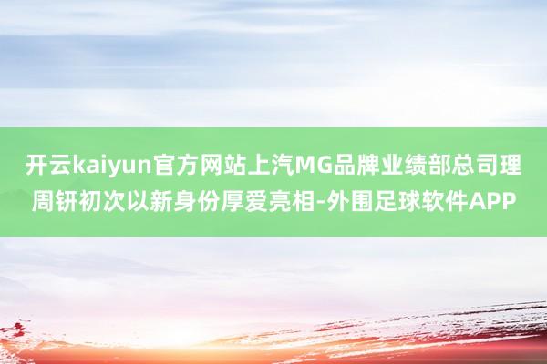 开云kaiyun官方网站上汽MG品牌业绩部总司理周钘初次以新身份厚爱亮相-外围足球软件APP