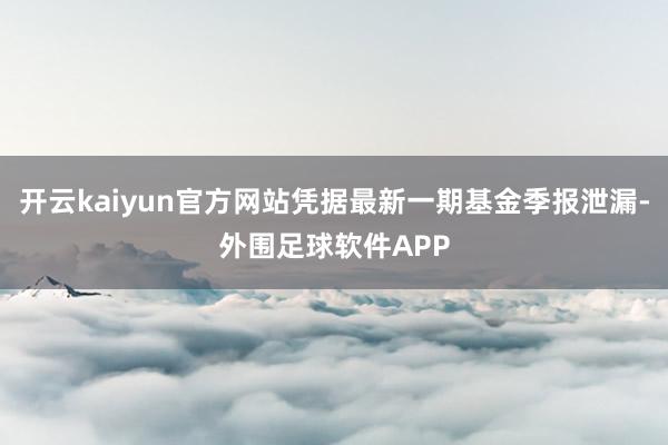 开云kaiyun官方网站凭据最新一期基金季报泄漏-外围足球软件APP