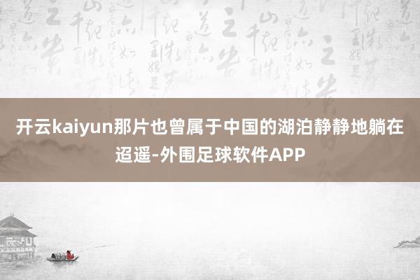 开云kaiyun那片也曾属于中国的湖泊静静地躺在迢遥-外围足球软件APP