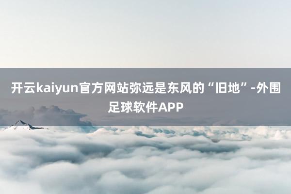 开云kaiyun官方网站弥远是东风的“旧地”-外围足球软件APP