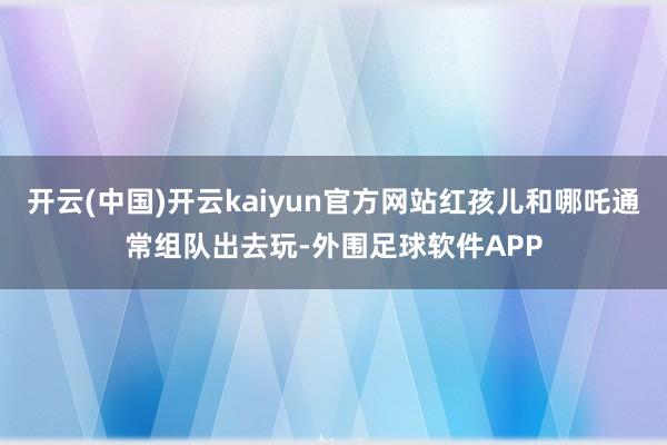 开云(中国)开云kaiyun官方网站红孩儿和哪吒通常组队出去玩-外围足球软件APP