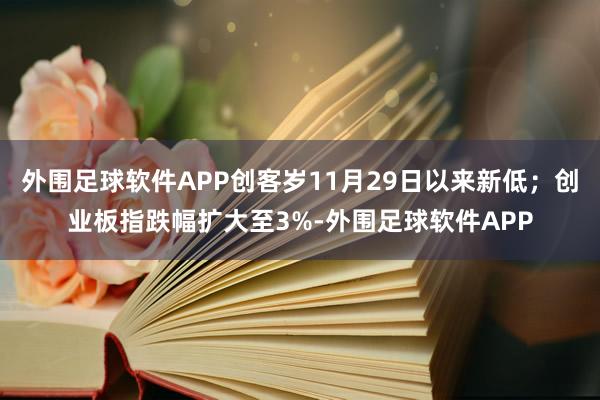 外围足球软件APP创客岁11月29日以来新低；创业板指跌幅扩大至3%-外围足球软件APP