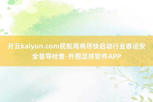 开云kaiyun.com民航局将尽快启动行业春运安全督导检查-外围足球软件APP