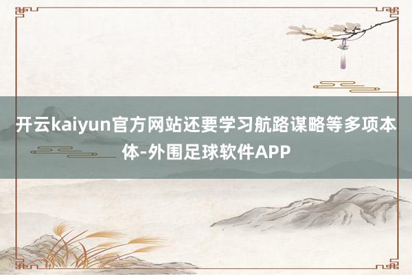 开云kaiyun官方网站还要学习航路谋略等多项本体-外围足球软件APP