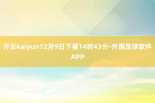 开云kaiyun12月9日下昼14时43分-外围足球软件APP