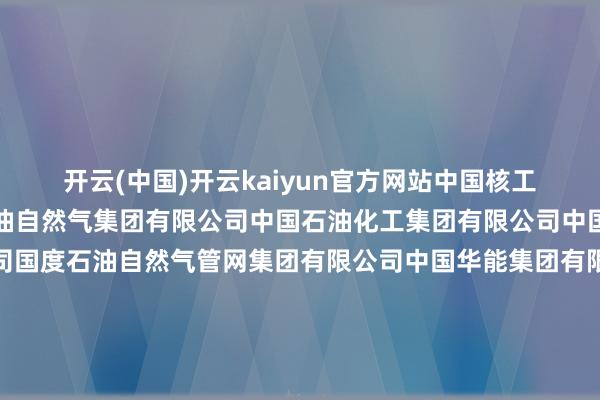 开云(中国)开云kaiyun官方网站中国核工业集团有限公司中国石油自然气集团有限公司中国石油化工集团有限公司中国海洋石油集团有限公司国度石油自然气管网集团有限公司中国华能集团有限公司中国大唐集团有限公司中国华电集团有限公司国度电力投资集团有限公司中国长江三峡集团有限公司国度动力投资集团有限拖累公司哈尔滨电气集团有限公司中国东方电气集团有限公司华润（集团）有限公司中国煤炭科工集团有限公司中国动力培植