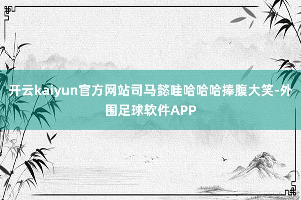 开云kaiyun官方网站司马懿哇哈哈哈捧腹大笑-外围足球软件APP